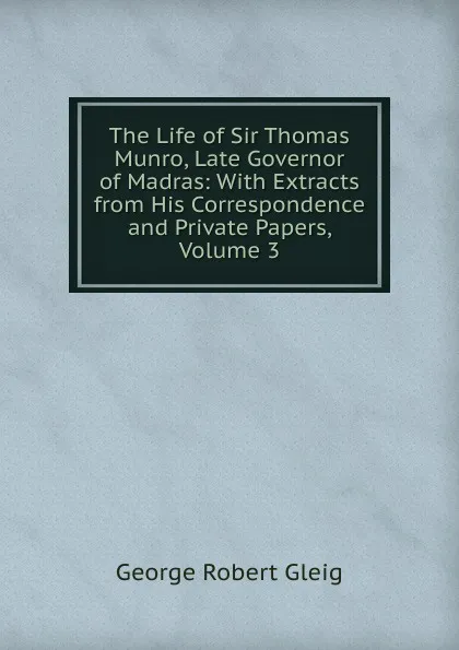 Обложка книги The Life of Sir Thomas Munro, Late Governor of Madras: With Extracts from His Correspondence and Private Papers, Volume 3, Gleig George Robert