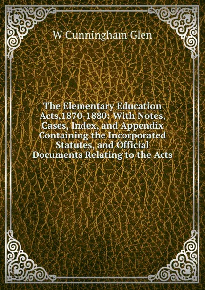 Обложка книги The Elementary Education Acts,1870-1880: With Notes, Cases, Index, and Appendix Containing the Incorporated Statutes, and Official Documents Relating to the Acts, W Cunningham Glen