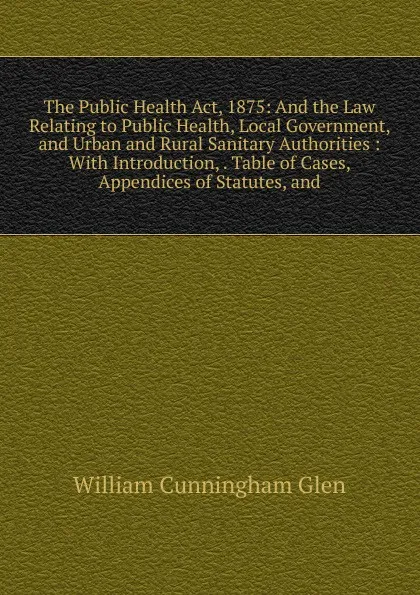 Обложка книги The Public Health Act, 1875: And the Law Relating to Public Health, Local Government, and Urban and Rural Sanitary Authorities : With Introduction, . Table of Cases, Appendices of Statutes, and, William Cunningham Glen