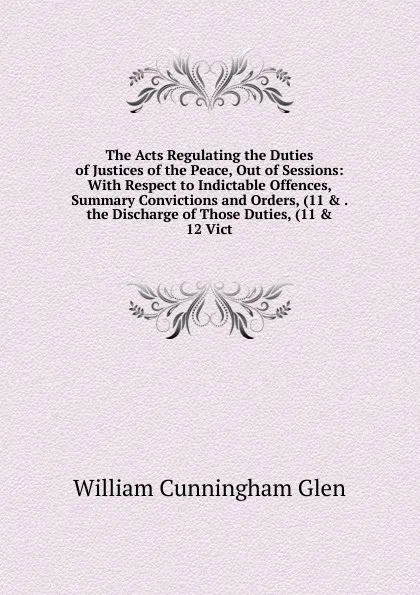 Обложка книги The Acts Regulating the Duties of Justices of the Peace, Out of Sessions: With Respect to Indictable Offences, Summary Convictions and Orders, (11 . . the Discharge of Those Duties, (11 . 12 Vict., William Cunningham Glen