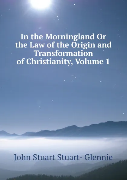 Обложка книги In the Morningland Or the Law of the Origin and Transformation of Christianity, Volume 1, John Stuart Stuart- Glennie