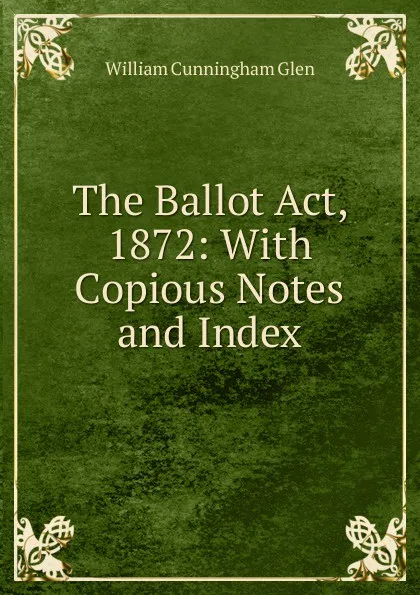 Обложка книги The Ballot Act, 1872: With Copious Notes and Index, William Cunningham Glen
