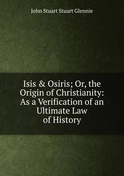 Обложка книги Isis . Osiris; Or, the Origin of Christianity: As a Verification of an Ultimate Law of History, John Stuart Stuart Glennie