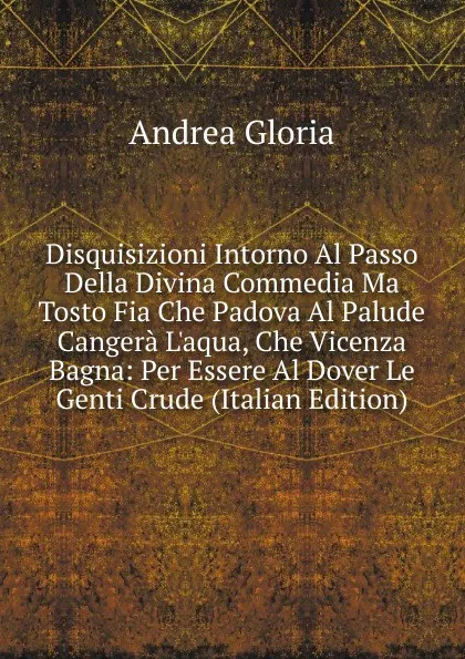 Обложка книги Disquisizioni Intorno Al Passo Della Divina Commedia Ma Tosto Fia Che Padova Al Palude Cangera L.aqua, Che Vicenza Bagna: Per Essere Al Dover Le Genti Crude (Italian Edition), Andrea Gloria