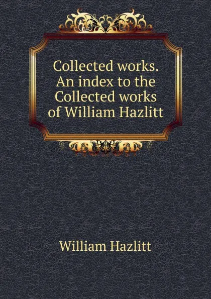 Обложка книги Collected works. An index to the Collected works of William Hazlitt, William Hazlitt