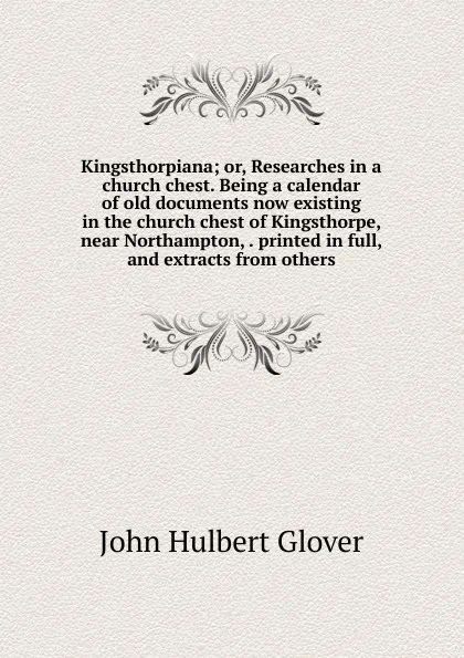 Обложка книги Kingsthorpiana; or, Researches in a church chest. Being a calendar of old documents now existing in the church chest of Kingsthorpe, near Northampton, . printed in full, and extracts from others, John Hulbert Glover