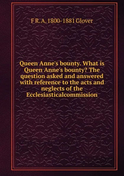 Обложка книги Queen Anne.s bounty. What is Queen Anne.s bounty. The question asked and answered with reference to the acts and neglects of the Ecclesiasticalcommission, F R. A. 1800-1881 Glover