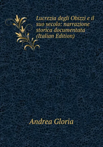 Обложка книги Lucrezia degli Obizzi e il suo secolo: narrazione storica documentata (Italian Edition), Andrea Gloria