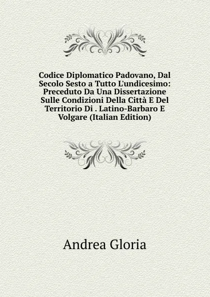 Обложка книги Codice Diplomatico Padovano, Dal Secolo Sesto a Tutto L.undicesimo: Preceduto Da Una Dissertazione Sulle Condizioni Della Citta E Del Territorio Di . Latino-Barbaro E Volgare (Italian Edition), Andrea Gloria