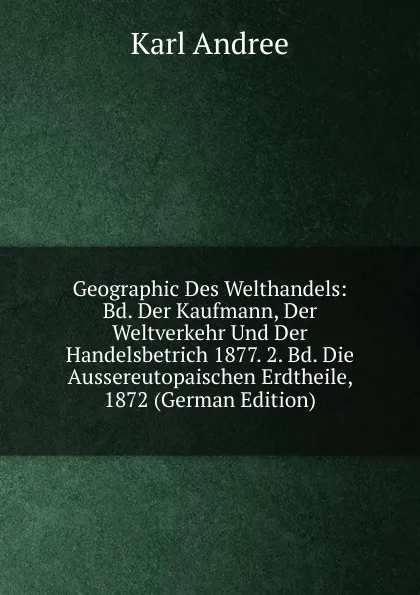 Обложка книги Geographic Des Welthandels: Bd. Der Kaufmann, Der Weltverkehr Und Der Handelsbetrich 1877. 2. Bd. Die Aussereutopaischen Erdtheile, 1872 (German Edition), Karl Andrée