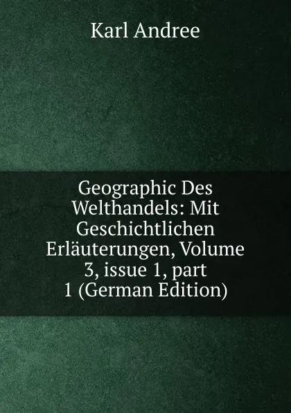 Обложка книги Geographic Des Welthandels: Mit Geschichtlichen Erlauterungen, Volume 3,.issue 1,.part 1 (German Edition), Karl Andrée