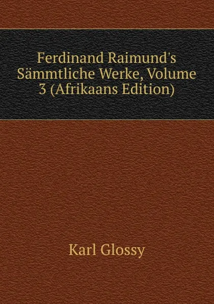 Обложка книги Ferdinand Raimund.s Sammtliche Werke, Volume 3 (Afrikaans Edition), Karl Glossy