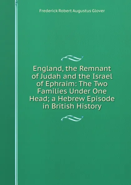 Обложка книги England, the Remnant of Judah and the Israel of Ephraim: The Two Families Under One Head; a Hebrew Episode in British History, Frederick Robert Augustus Glover