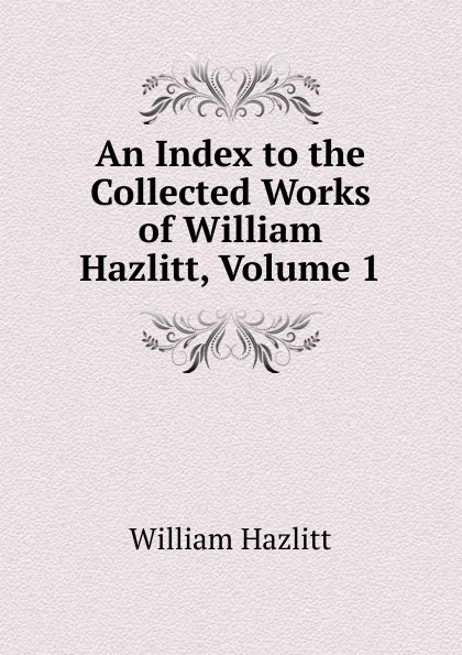Обложка книги An Index to the Collected Works of William Hazlitt, Volume 1, William Hazlitt