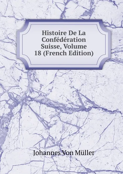 Обложка книги Histoire De La Confederation Suisse, Volume 18 (French Edition), Johannes von Müller