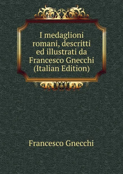 Обложка книги I medaglioni romani, descritti ed illustrati da Francesco Gnecchi (Italian Edition), Francesco Gnecchi