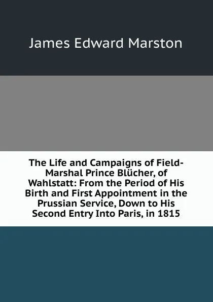 Обложка книги The Life and Campaigns of Field-Marshal Prince Blucher, of Wahlstatt: From the Period of His Birth and First Appointment in the Prussian Service, Down to His Second Entry Into Paris, in 1815., James Edward Marston