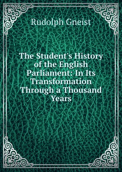 Обложка книги The Student.s History of the English Parliament: In Its Transformation Through a Thousand Years, Rudolph Gneist