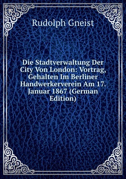 Обложка книги Die Stadtverwaltung Der City Von London: Vortrag, Gehalten Im Berliner Handwerkerverein Am 17. Januar 1867 (German Edition), Rudolph Gneist