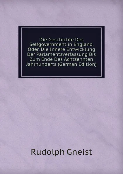 Обложка книги Die Geschichte Des Selfgovernment in England, Oder, Die Innere Entwicklung Der Parlamentsverfassung Bis Zum Ende Des Achtzehnten Jahrhunderts (German Edition), Rudolph Gneist