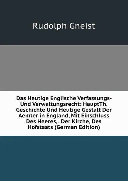 Обложка книги Das Heutige Englische Verfassungs- Und Verwaltungsrecht: HauptTh. Geschichte Und Heutige Gestalt Der Aemter in England, Mit Einschluss Des Heeres, . Der Kirche, Des Hofstaats (German Edition), Rudolph Gneist