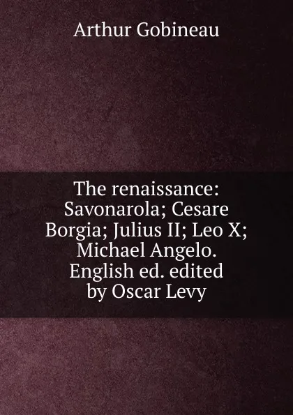 Обложка книги The renaissance: Savonarola; Cesare Borgia; Julius II; Leo X; Michael Angelo. English ed. edited by Oscar Levy, Arthur Gobineau