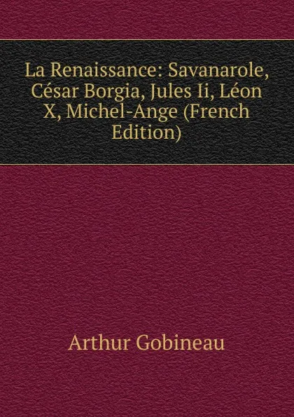 Обложка книги La Renaissance: Savanarole, Cesar Borgia, Jules Ii, Leon X, Michel-Ange (French Edition), Arthur Gobineau