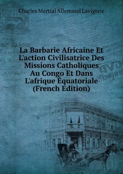 Обложка книги La Barbarie Africaine Et L.action Civilisatrice Des Missions Catholiques Au Congo Et Dans L.afrique Equatoriale (French Edition), Charles Martial Allemand Lavigerie