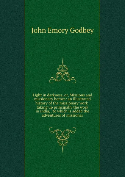Обложка книги Light in darkness, or, Missions and missionary heroes: an illustrated history of the missionary work . taking up principally the work in India, . to which is added the adventures of missionar, John Emory Godbey