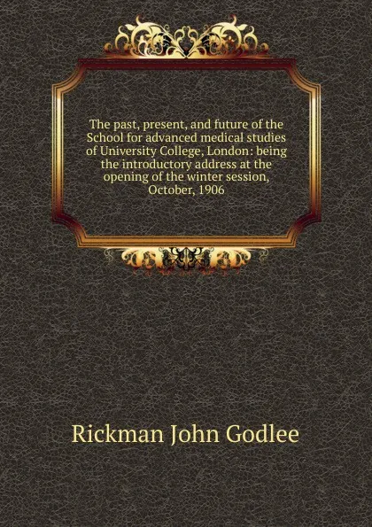 Обложка книги The past, present, and future of the School for advanced medical studies of University College, London: being the introductory address at the opening of the winter session, October, 1906, Rickman John Godlee