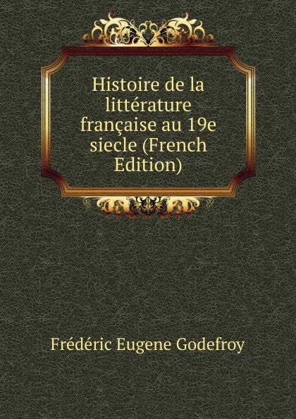 Обложка книги Histoire de la litterature francaise au 19e siecle (French Edition), Frédéric Eugène Godefroy