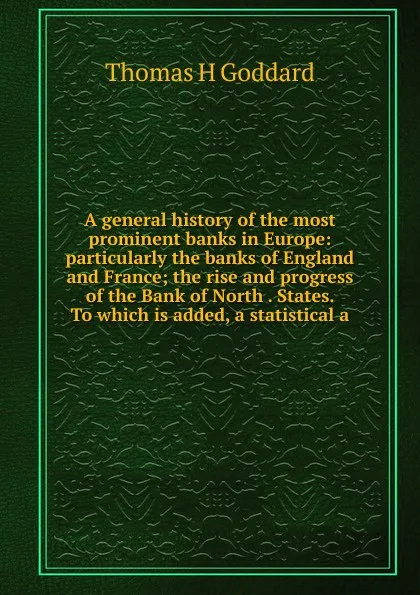 Обложка книги A general history of the most prominent banks in Europe: particularly the banks of England and France; the rise and progress of the Bank of North . States. To which is added, a statistical a, Thomas H Goddard