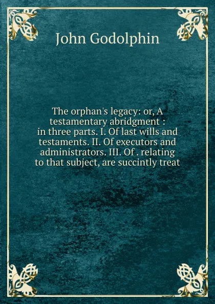 Обложка книги The orphan.s legacy: or, A testamentary abridgment : in three parts. I. Of last wills and testaments. II. Of executors and administrators. III. Of . relating to that subject, are succintly treat, John Godolphin