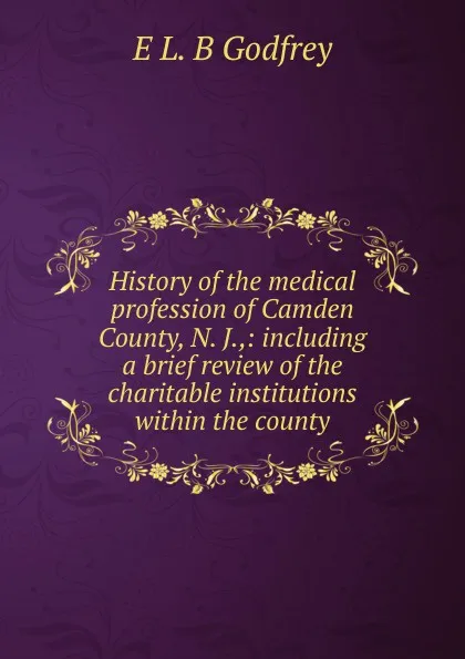 Обложка книги History of the medical profession of Camden County, N. J.,: including a brief review of the charitable institutions within the county, E L. B Godfrey