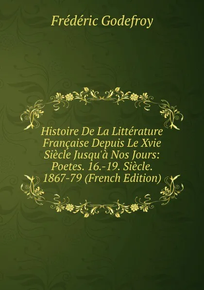 Обложка книги Histoire De La Litterature Francaise Depuis Le Xvie Siecle Jusqu.a Nos Jours: Poetes. 16.-19. Siecle. 1867-79 (French Edition), Frédéric Godefroy