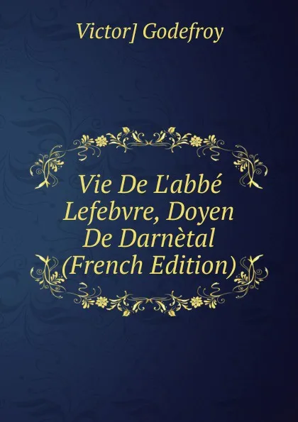 Обложка книги Vie De L.abbe Lefebvre, Doyen De Darnetal (French Edition), Victor] Godefroy