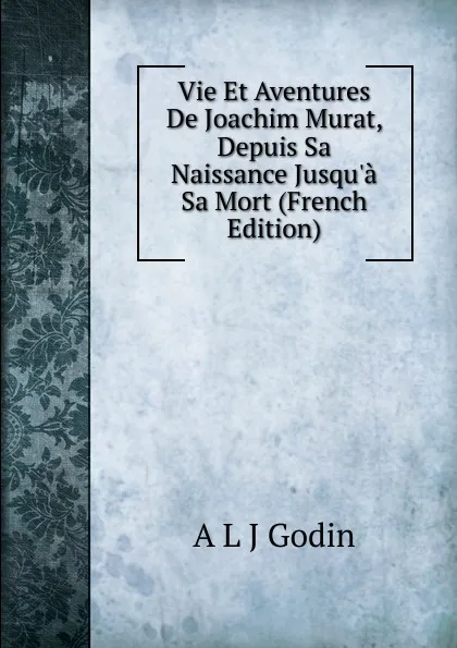 Обложка книги Vie Et Aventures De Joachim Murat, Depuis Sa Naissance Jusqu.a Sa Mort (French Edition), A L J Godin