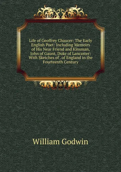 Обложка книги Life of Geoffrey Chaucer: The Early English Poet: Including Memoirs of His Near Friend and Kinsman, John of Gaunt, Duke of Lancaster: With Sketches of . of England in the Fourteenth Century, William Godwin