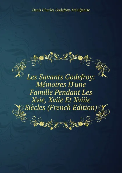 Обложка книги Les Savants Godefroy: Memoires D.une Famille Pendant Les Xvie, Xviie Et Xviiie Siecles (French Edition), Denis Charles Godefroy-Ménilglaise