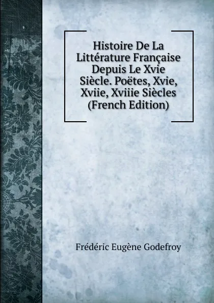 Обложка книги Histoire De La Litterature Francaise Depuis Le Xvie Siecle. Poetes, Xvie, Xviie, Xviiie Siecles (French Edition), Frédéric Eugène Godefroy