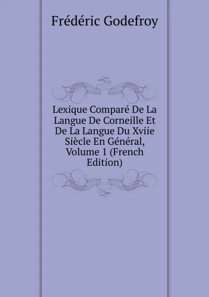 Обложка книги Lexique Compare De La Langue De Corneille Et De La Langue Du Xviie Siecle En General, Volume 1 (French Edition), Frédéric Godefroy