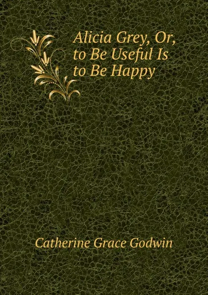 Обложка книги Alicia Grey, Or, to Be Useful Is to Be Happy, Catherine Grace Godwin