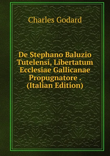 Обложка книги De Stephano Baluzio Tutelensi, Libertatum Ecclesiae Gallicanae Propugnatore . (Italian Edition), Charles Godard