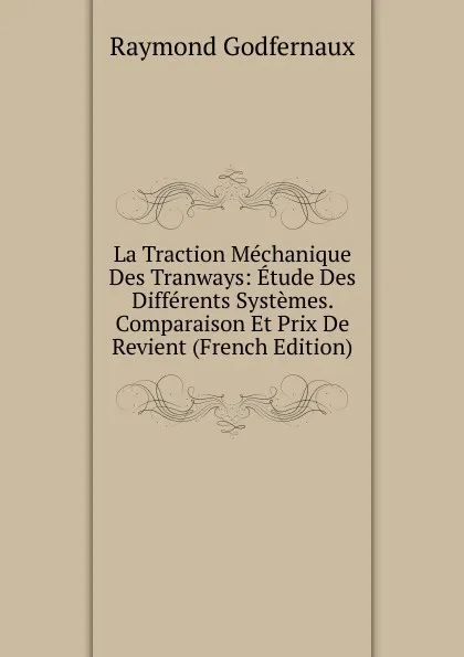 Обложка книги La Traction Mechanique Des Tranways: Etude Des Differents Systemes. Comparaison Et Prix De Revient (French Edition), Raymond Godfernaux