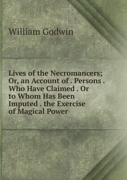 Обложка книги Lives of the Necromancers; Or, an Account of . Persons . Who Have Claimed . Or to Whom Has Been Imputed . the Exercise of Magical Power, William Godwin