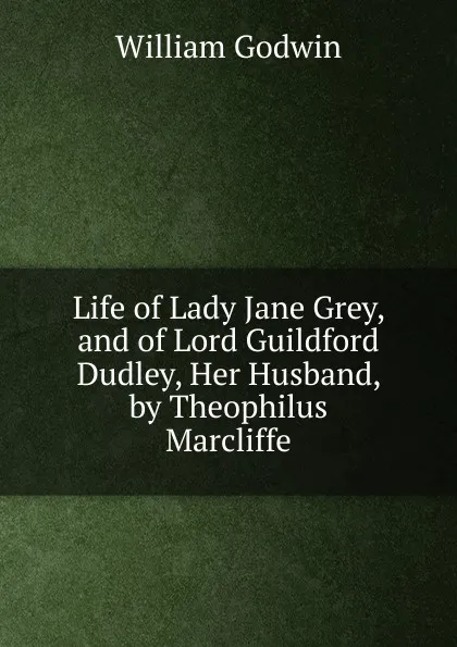 Обложка книги Life of Lady Jane Grey, and of Lord Guildford Dudley, Her Husband, by Theophilus Marcliffe, William Godwin