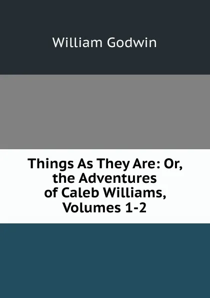 Обложка книги Things As They Are: Or, the Adventures of Caleb Williams, Volumes 1-2, William Godwin