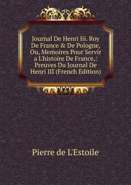 Обложка книги Journal De Henri Iii. Roy De France . De Pologne, Ou, Memoires Pour Servir a L.histoire De France,: Preuves Du Journal De Henri III (French Edition), Pierre de L'Estoile