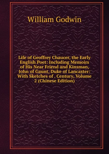 Обложка книги Life of Geoffrey Chaucer, the Early English Poet: Including Memoirs of His Near Friend and Kinsman, John of Gaunt, Duke of Lancaster: With Sketches of . Century, Volume 2 (Chinese Edition), William Godwin