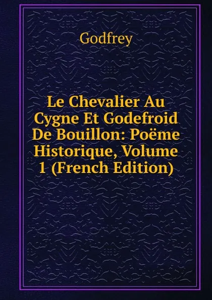 Обложка книги Le Chevalier Au Cygne Et Godefroid De Bouillon: Poeme Historique, Volume 1 (French Edition), Godfrey